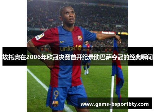埃托奥在2006年欧冠决赛首开纪录助巴萨夺冠的经典瞬间