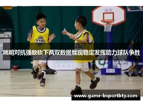 姚明对抗强敌砍下两双数据展现稳定发挥助力球队争胜