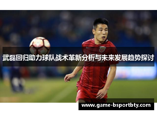 武磊回归助力球队战术革新分析与未来发展趋势探讨