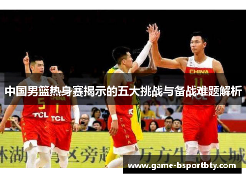 中国男篮热身赛揭示的五大挑战与备战难题解析