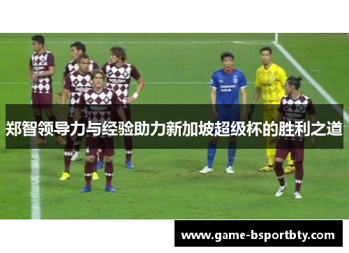 郑智领导力与经验助力新加坡超级杯的胜利之道