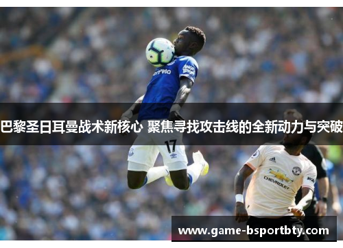巴黎圣日耳曼战术新核心 聚焦寻找攻击线的全新动力与突破