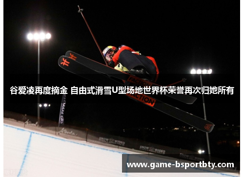 谷爱凌再度摘金 自由式滑雪U型场地世界杯荣誉再次归她所有