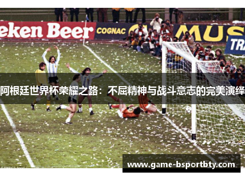 阿根廷世界杯荣耀之路：不屈精神与战斗意志的完美演绎
