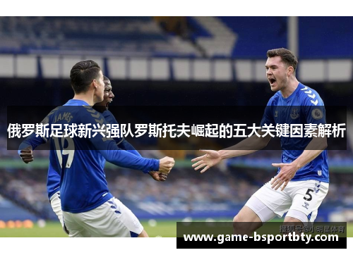 俄罗斯足球新兴强队罗斯托夫崛起的五大关键因素解析