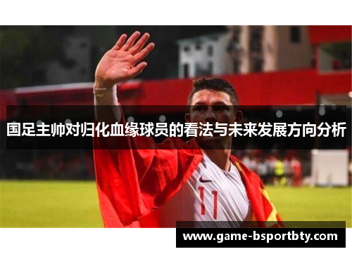 国足主帅对归化血缘球员的看法与未来发展方向分析