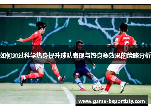 如何通过科学热身提升球队表现与热身赛效果的策略分析