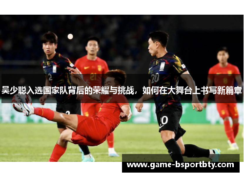 吴少聪入选国家队背后的荣耀与挑战，如何在大舞台上书写新篇章