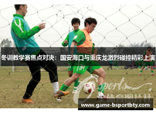 冬训教学赛焦点对决：国安海口与重庆龙激烈碰撞精彩上演