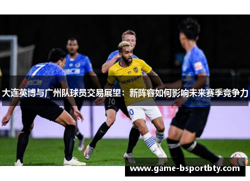 大连英博与广州队球员交易展望：新阵容如何影响未来赛季竞争力