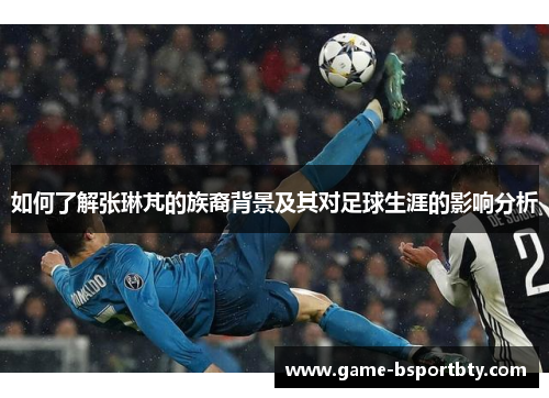 如何了解张琳芃的族裔背景及其对足球生涯的影响分析