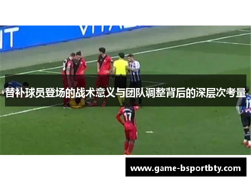 替补球员登场的战术意义与团队调整背后的深层次考量