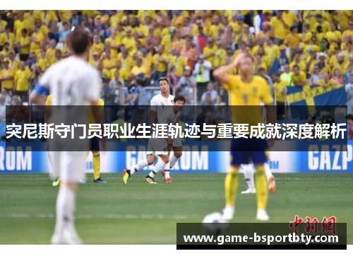 突尼斯守门员职业生涯轨迹与重要成就深度解析